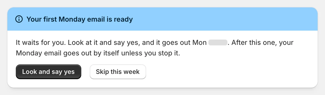 Your first Monday email is ready. It waits for you: look at it and say yes. After this one, your Monday email goes out by itself unless you stop it.